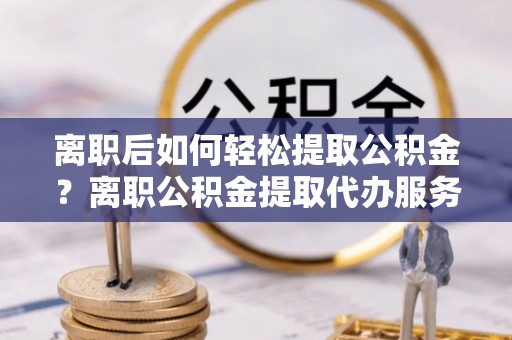 潮安离职后如何轻松提取公积金？离职公积金提取代办服务详解