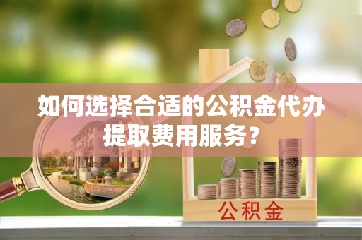 潮安如何选择合适的公积金代办提取费用服务？