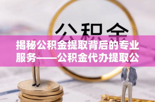 潮安揭秘公积金提取背后的专业服务——公积金代办提取公司的角色与价值