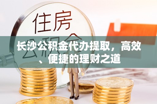 潮安长沙公积金代办提取，高效、便捷的理财之道