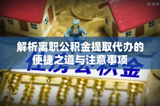 潮安解析离职公积金提取代办的便捷之道与注意事项