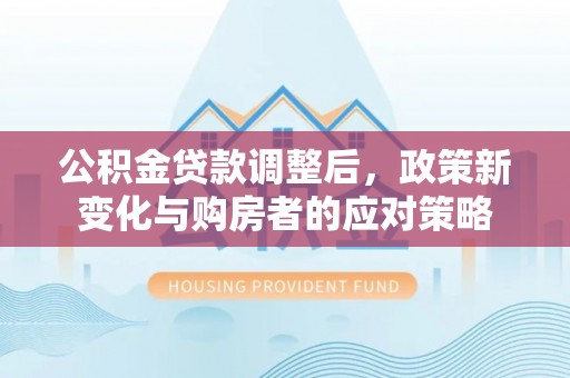 潮安公积金贷款调整后，政策新变化与购房者的应对策略