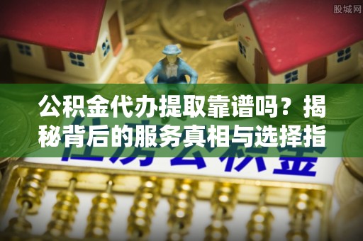 潮安公积金代办提取靠谱吗？揭秘背后的服务真相与选择指南