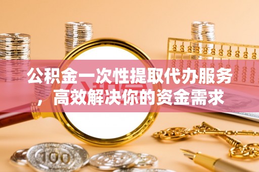 潮安公积金一次性提取代办服务，高效解决你的资金需求