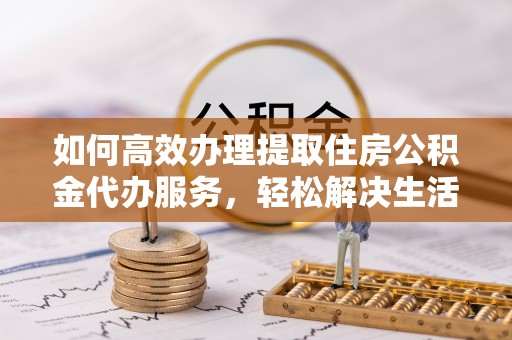 潮安如何高效办理提取住房公积金代办服务，轻松解决生活难题