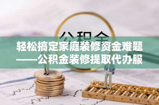 潮安轻松搞定家庭装修资金难题——公积金装修提取代办服务详解