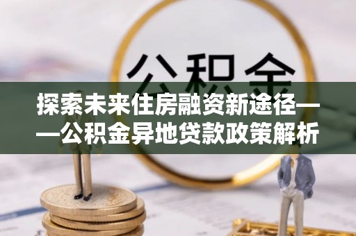 潮安探索未来住房融资新途径——公积金异地贷款政策解析与实践