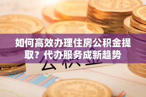 潮安如何高效办理住房公积金提取？代办服务成新趋势