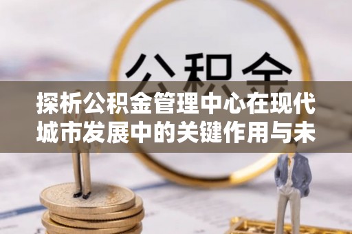 潮安探析公积金管理中心在现代城市发展中的关键作用与未来趋势