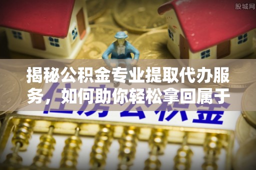潮安揭秘公积金专业提取代办服务，如何助你轻松拿回属于你的资金