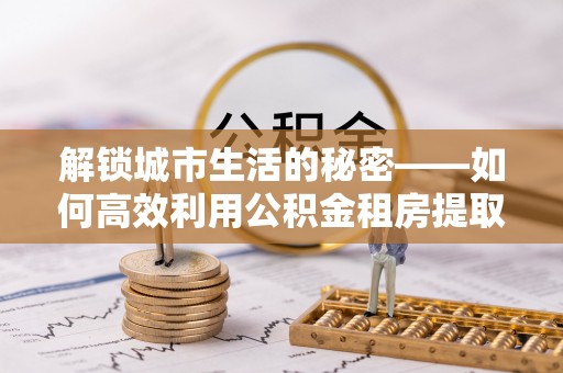 潮安解锁城市生活的秘密——如何高效利用公积金租房提取政策优化居住体验