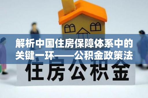 潮安解析中国住房保障体系中的关键一环——公积金政策法规的演变与影响