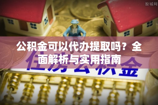 潮安公积金可以代办提取吗？全面解析与实用指南