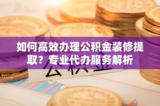 潮安如何高效办理公积金装修提取？专业代办服务解析