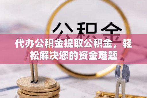 潮安代办公积金提取公积金，轻松解决您的资金难题
