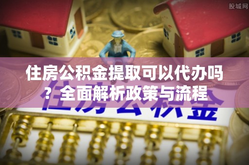 潮安住房公积金提取可以代办吗？全面解析政策与流程