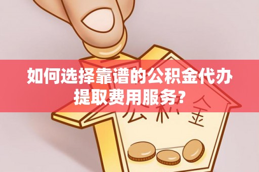 潮安如何选择靠谱的公积金代办提取费用服务？