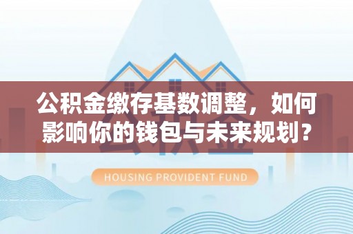 潮安公积金缴存基数调整，如何影响你的钱包与未来规划？