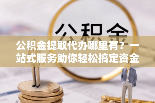 潮安公积金提取代办哪里有？一站式服务助你轻松搞定资金难题