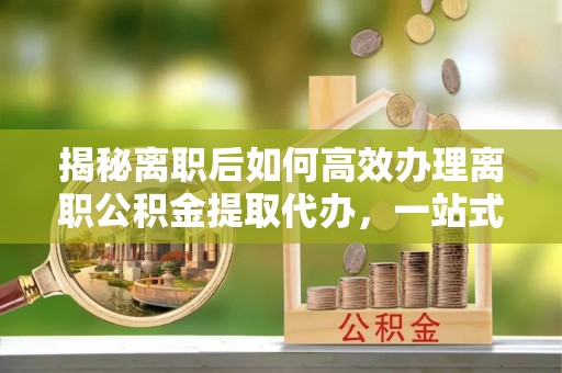 潮安揭秘离职后如何高效办理离职公积金提取代办，一站式服务全解析