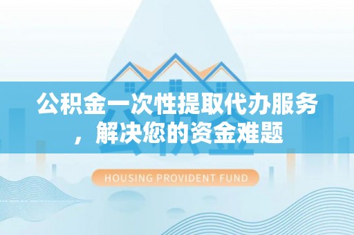 潮安公积金一次性提取代办服务，解决您的资金难题