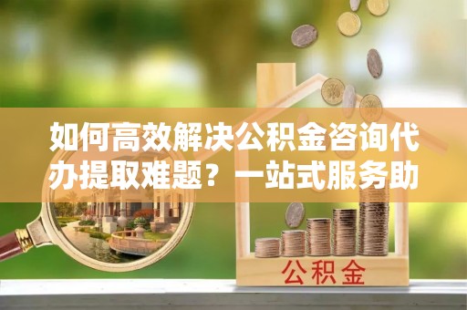 潮安如何高效解决公积金咨询代办提取难题？一站式服务助您轻松搞定