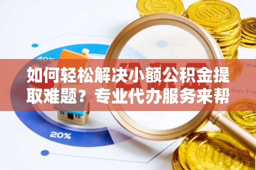 潮安如何轻松解决小额公积金提取难题？专业代办服务来帮忙
