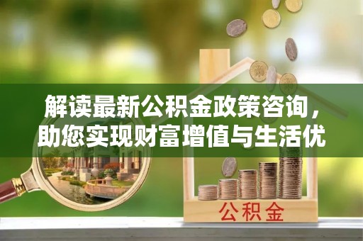 潮安解读最新公积金政策咨询，助您实现财富增值与生活优化