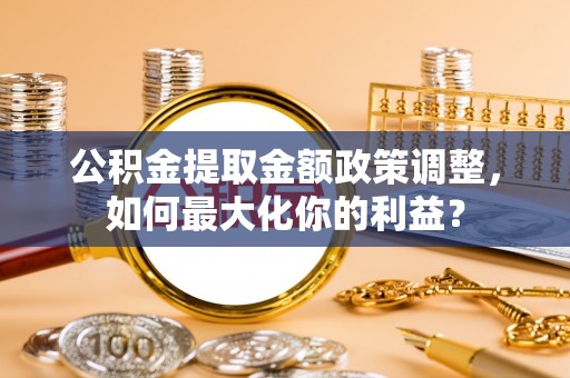 潮安公积金提取金额政策调整，如何最大化你的利益？