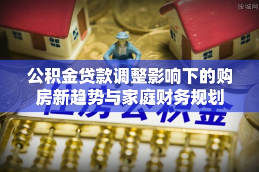 潮安公积金贷款调整影响下的购房新趋势与家庭财务规划