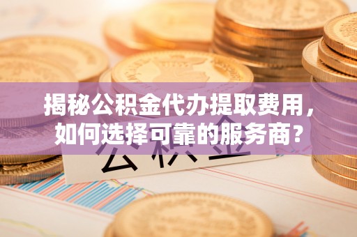 潮安揭秘公积金代办提取费用，如何选择可靠的服务商？