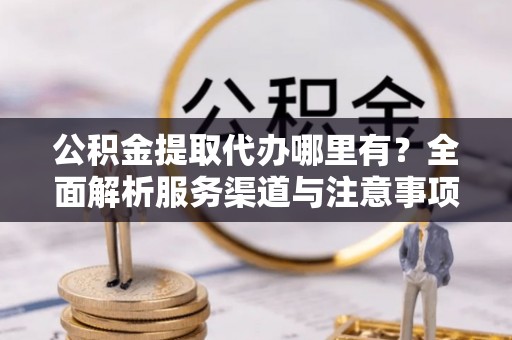 潮安公积金提取代办哪里有？全面解析服务渠道与注意事项