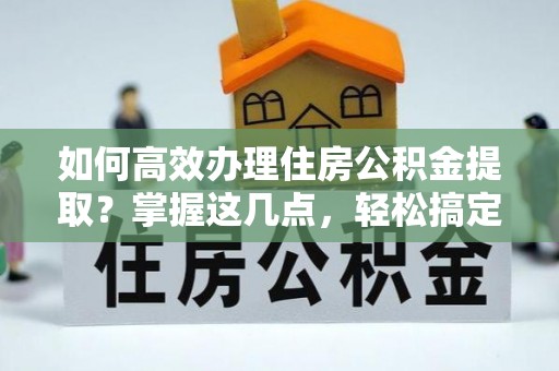 潮安如何高效办理住房公积金提取？掌握这几点，轻松搞定！