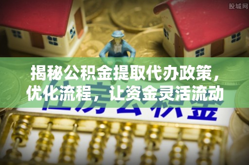 潮安揭秘公积金提取代办政策，优化流程，让资金灵活流动