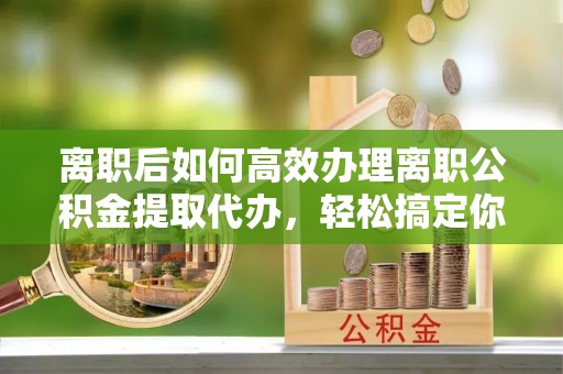 潮安离职后如何高效办理离职公积金提取代办，轻松搞定你的公积金