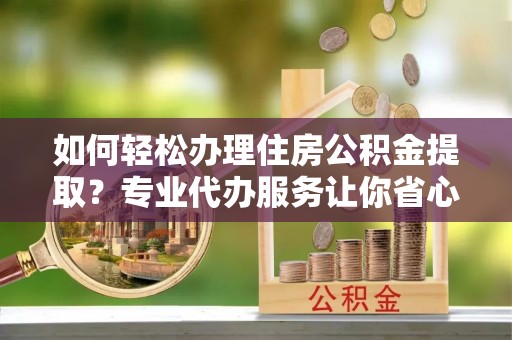 潮安如何轻松办理住房公积金提取？专业代办服务让你省心无忧