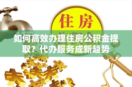 潮安如何高效办理住房公积金提取？代办服务成新趋势