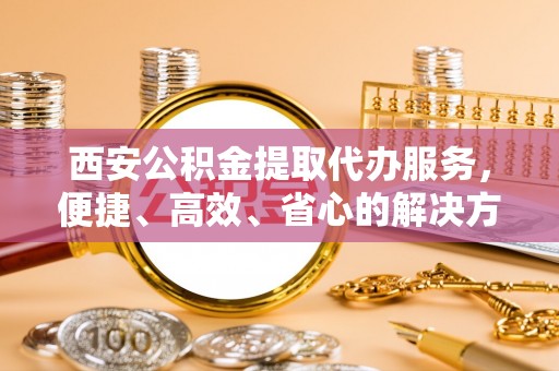 潮安西安公积金提取代办服务，便捷、高效、省心的解决方案