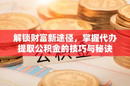 潮安解锁财富新途径，掌握代办提取公积金的技巧与秘诀