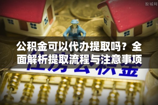 潮安公积金可以代办提取吗？全面解析提取流程与注意事项