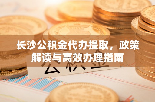 潮安长沙公积金代办提取，政策解读与高效办理指南