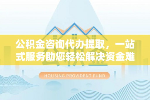 潮安公积金咨询代办提取，一站式服务助您轻松解决资金难题