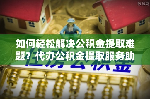 潮安如何轻松解决公积金提取难题？代办公积金提取服务助您一臂之力
