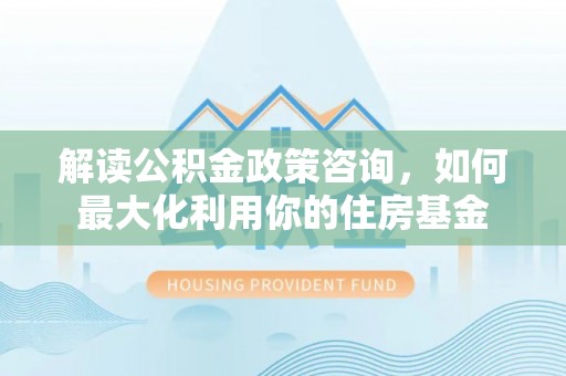 潮安解读公积金政策咨询，如何最大化利用你的住房基金