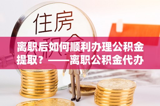 潮安离职后如何顺利办理公积金提取？——离职公积金代办提取全攻略
