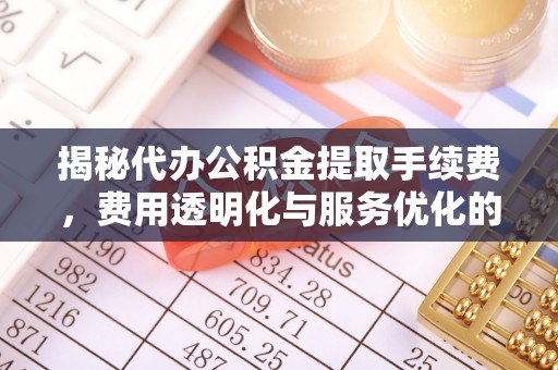 潮安揭秘代办公积金提取手续费，费用透明化与服务优化的关键