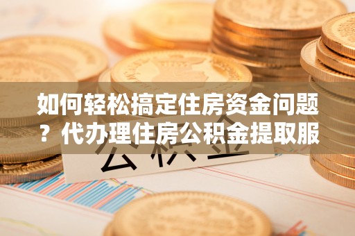 潮安如何轻松搞定住房资金问题？代办理住房公积金提取服务全解析