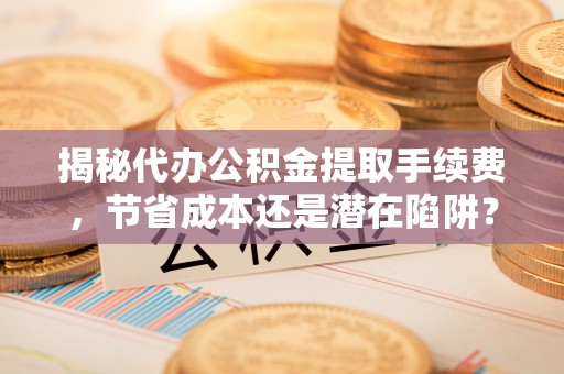 潮安揭秘代办公积金提取手续费，节省成本还是潜在陷阱？