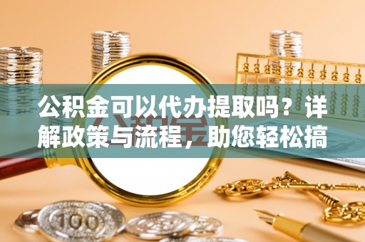 潮安公积金可以代办提取吗？详解政策与流程，助您轻松搞定！