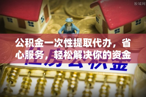 潮安公积金一次性提取代办，省心服务，轻松解决你的资金需求
